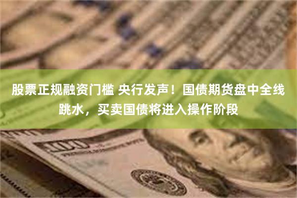 股票正规融资门槛 央行发声！国债期货盘中全线跳水，买卖国债将进入操作阶段