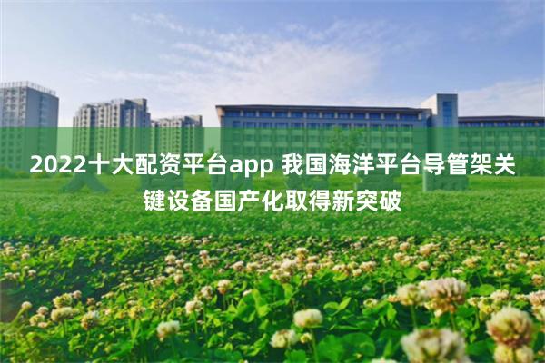 2022十大配资平台app 我国海洋平台导管架关键设备国产化取得新突破