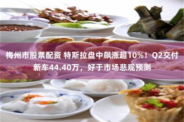 梅州市股票配资 特斯拉盘中飙涨超10%！Q2交付新车44.40万，好于市场悲观预测