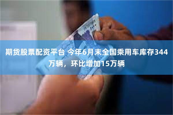 期货股票配资平台 今年6月末全国乘用车库存344万辆，环比增加15万辆