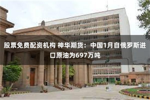 股票免费配资机构 神华期货：中国1月自俄罗斯进口原油为697万吨