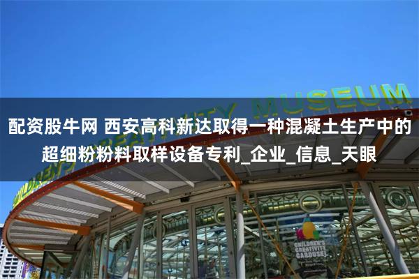 配资股牛网 西安高科新达取得一种混凝土生产中的超细粉粉料取样设备专利_企业_信息_天眼