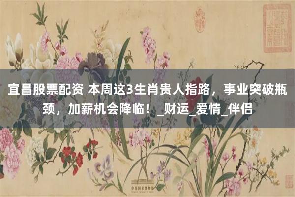 宜昌股票配资 本周这3生肖贵人指路，事业突破瓶颈，加薪机会降临！_财运_爱情_伴侣