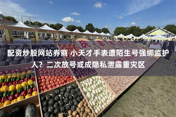 配资炒股网站券商 小天才手表遭陌生号强绑监护人？二次放号或成隐私泄露重灾区