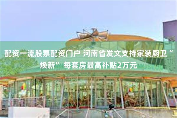 配资一流股票配资门户 河南省发文支持家装厨卫“焕新” 每套房最高补贴2万元