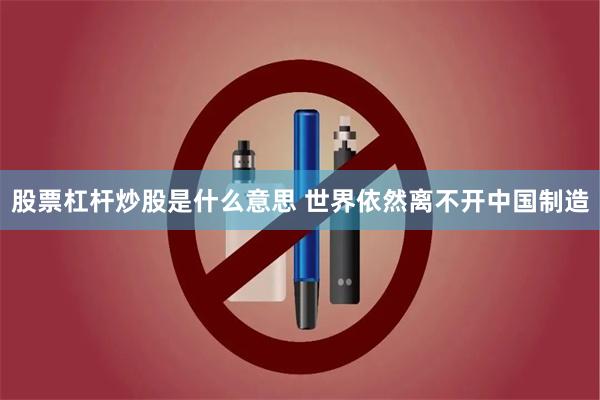 股票杠杆炒股是什么意思 世界依然离不开中国制造