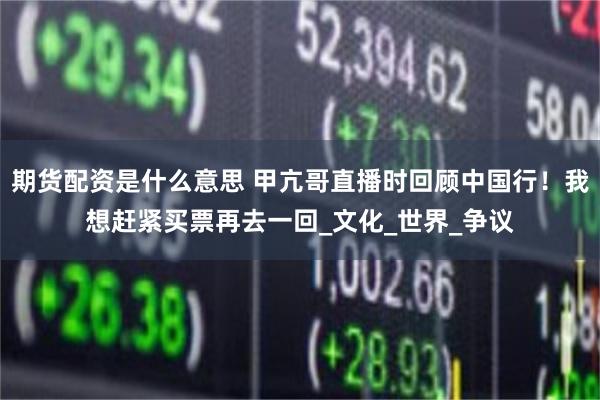 期货配资是什么意思 甲亢哥直播时回顾中国行！我想赶紧买票再去一回_文化_世界_争议