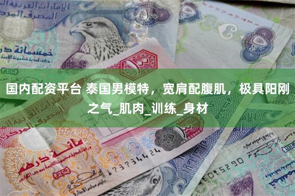 国内配资平台 泰国男模特，宽肩配腹肌，极具阳刚之气_肌肉_训练_身材