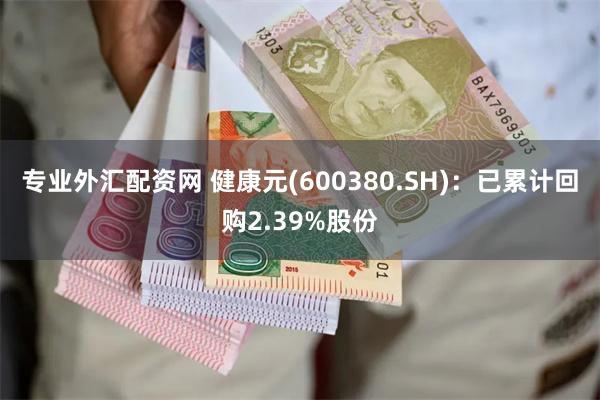 专业外汇配资网 健康元(600380.SH)：已累计回购2.39%股份