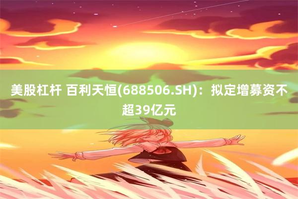 美股杠杆 百利天恒(688506.SH)：拟定增募资不超39亿元