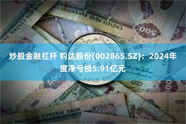 炒股金融杠杆 钧达股份(002865.SZ)：2024年度净亏损5.91亿元