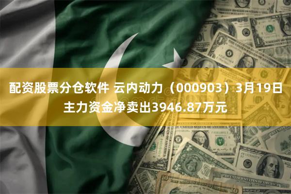配资股票分仓软件 云内动力（000903）3月19日主力资金净卖出3946.87万元