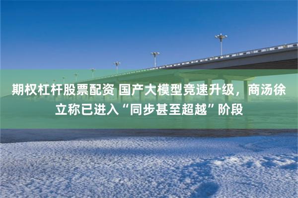 期权杠杆股票配资 国产大模型竞速升级，商汤徐立称已进入“同步甚至超越”阶段