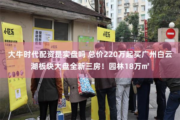 大牛时代配资是实盘吗 总价220万起买广州白云湖板块大盘全新三房！园林18万㎡