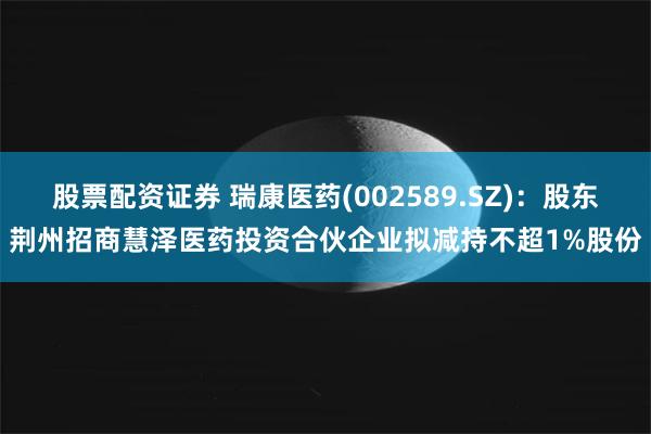 股票配资证券 瑞康医药(002589.SZ)：股东荆州招商慧泽医药投资合伙企业拟减持不超1%股份