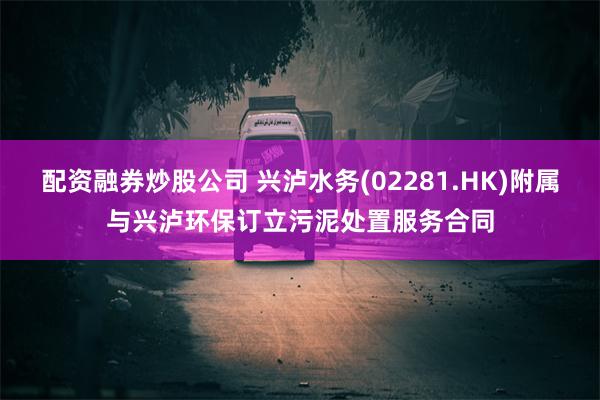 配资融券炒股公司 兴泸水务(02281.HK)附属与兴泸环保订立污泥处置服务合同