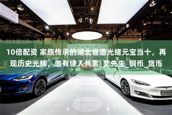 10倍配资 家族传承的湖北省造光绪元宝当十，再现历史光辉，邀有缘人共赏_文先生_铜币_货币