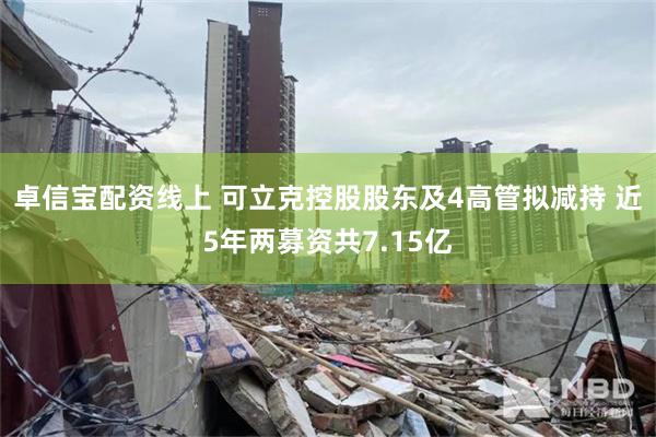 卓信宝配资线上 可立克控股股东及4高管拟减持 近5年两募资共7.15亿