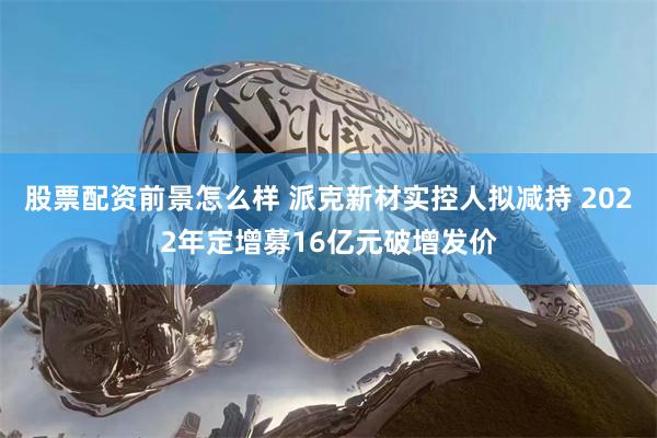 股票配资前景怎么样 派克新材实控人拟减持 2022年定增募16亿元破增发价