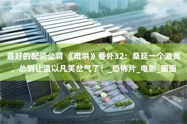 最好的配资公司 《难哄》番外32：桑延一个激灵，怂到让温以凡笑岔气了！_恐怖片_电影_画面