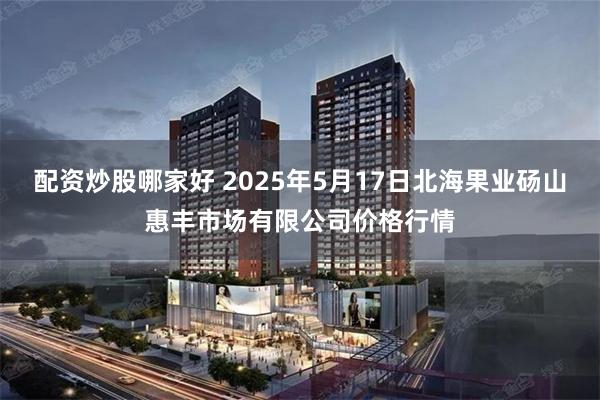 配资炒股哪家好 2025年5月17日北海果业砀山惠丰市场有限公司价格行情