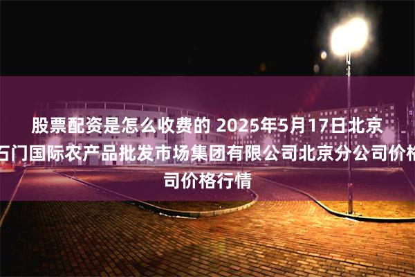 股票配资是怎么收费的 2025年5月17日北京顺鑫石门国际农产品批发市场集团有限公司北京分公司价格行情