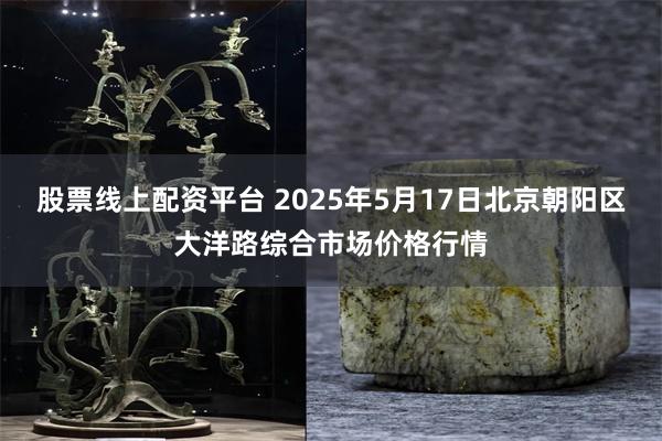 股票线上配资平台 2025年5月17日北京朝阳区大洋路综合市场价格行情