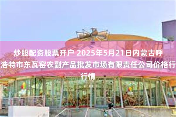 炒股配资股票开户 2025年5月21日内蒙古呼和浩特市东瓦窑农副产品批发市场有限责任公司价格行情