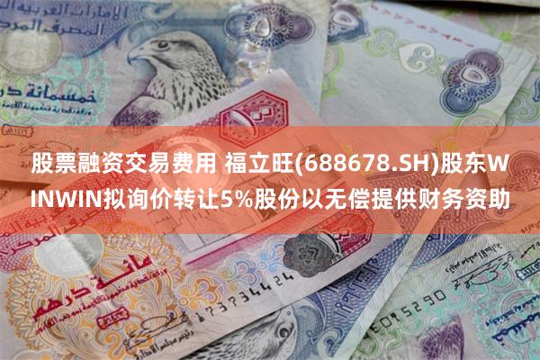 股票融资交易费用 福立旺(688678.SH)股东WINWIN拟询价转让5%股份以无偿提供财务资助