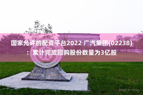 国家允许的配资平台2022 广汽集团(02238)：累计完成回购股份数量为3亿股