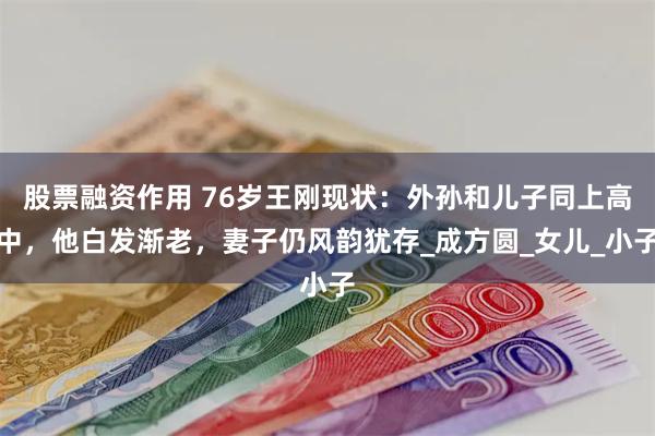 股票融资作用 76岁王刚现状：外孙和儿子同上高中，他白发渐老，妻子仍风韵犹存_成方圆_女儿_小子