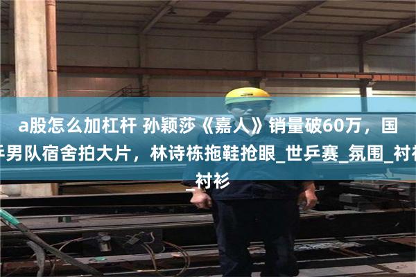 a股怎么加杠杆 孙颖莎《嘉人》销量破60万，国乒男队宿舍拍大片，林诗栋拖鞋抢眼_世乒赛_氛围_衬衫