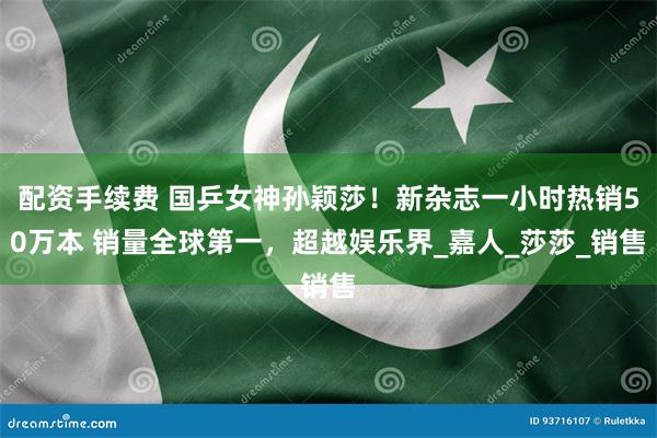 配资手续费 国乒女神孙颖莎！新杂志一小时热销50万本 销量全球第一，超越娱乐界_嘉人_莎莎_销售
