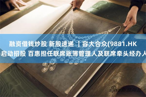 融资借钱炒股 新股速递 ｜容大合众(9881.HK)启动招股 百惠担任联席账簿管理人及联席牵头经办人