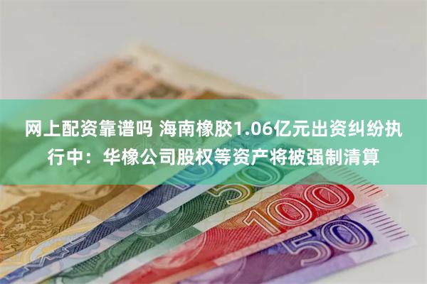 网上配资靠谱吗 海南橡胶1.06亿元出资纠纷执行中：华橡公司股权等资产将被强制清算