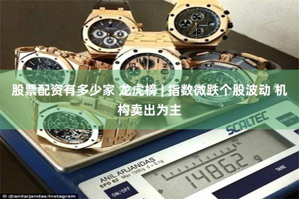 股票配资有多少家 龙虎榜 | 指数微跌个股波动 机构卖出为主