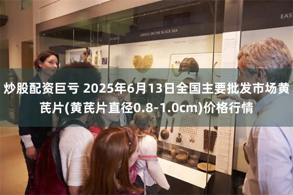 炒股配资巨亏 2025年6月13日全国主要批发市场黄芪片(黄芪片直径0.8-1.0cm)价格行情