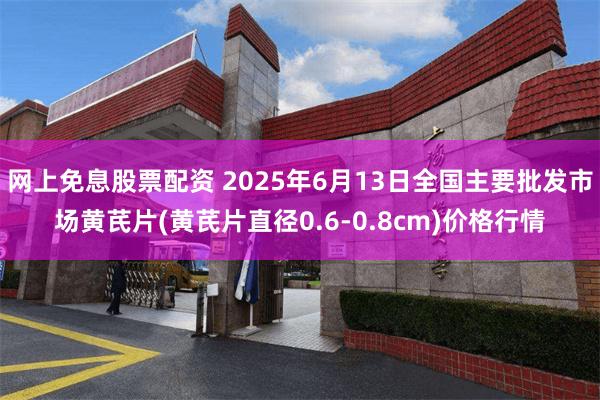 网上免息股票配资 2025年6月13日全国主要批发市场黄芪片(黄芪片直径0.6-0.8cm)价格行情