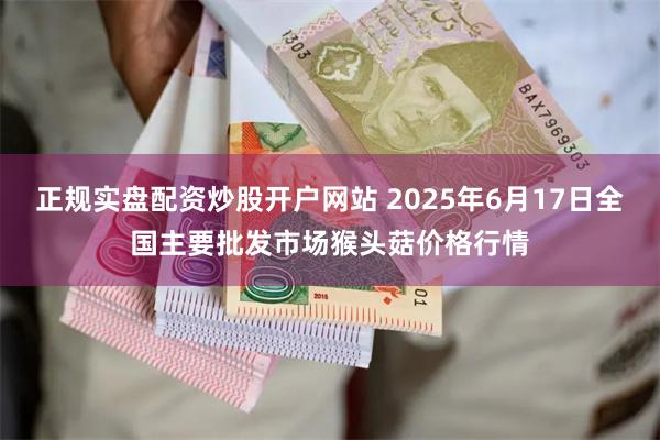 正规实盘配资炒股开户网站 2025年6月17日全国主要批发市场猴头菇价格行情
