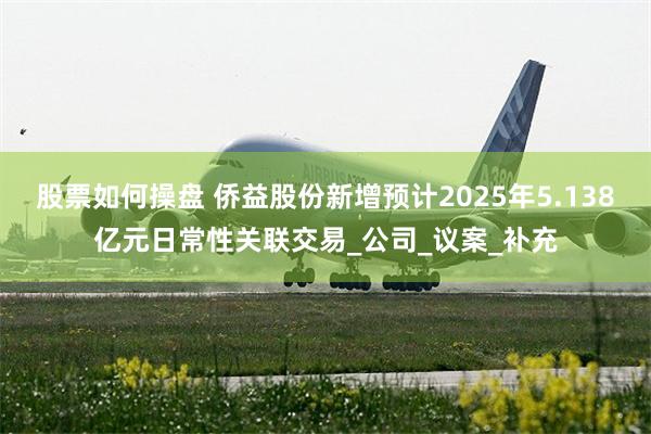 股票如何操盘 侨益股份新增预计2025年5.138亿元日常性关联交易_公司_议案_补充