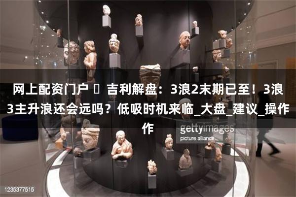 网上配资门户 ​吉利解盘：3浪2末期已至！3浪3主升浪还会远吗？低吸时机来临_大盘_建议_操作