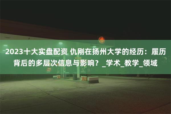 2023十大实盘配资 仇刚在扬州大学的经历：履历背后的多层次信息与影响？_学术_教学_领域