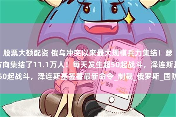 股票大额配资 俄乌冲突以来最大规模兵力集结！瑟尔斯基：俄军在这一方向集结了11.1万人！每天发生超50起战斗，泽连斯基签署最新命令_制裁_俄罗斯_国防委员会