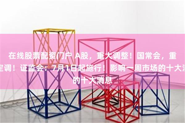 在线股票配资门户 A股，重大调整！国常会，重磅定调！证监会：7月1日起施行！影响一周市场的十大消息