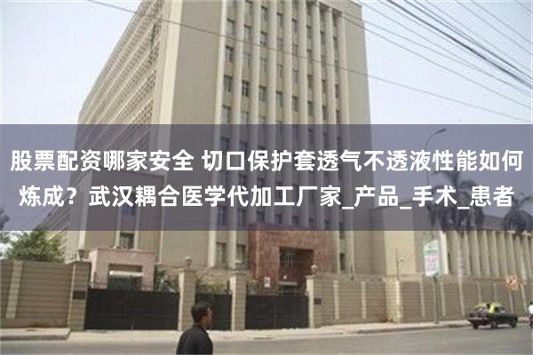 股票配资哪家安全 切口保护套透气不透液性能如何炼成？武汉耦合医学代加工厂家_产品_手术_患者
