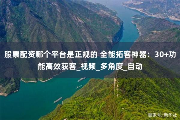 股票配资哪个平台是正规的 全能拓客神器：30+功能高效获客_视频_多角度_自动