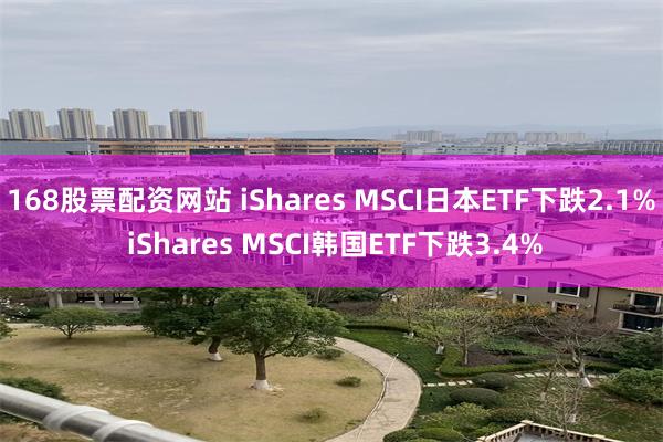168股票配资网站 iShares MSCI日本ETF下跌2.1% iShares MSCI韩国ETF下跌3.4%