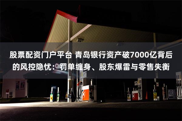 股票配资门户平台 青岛银行资产破7000亿背后的风控隐忧：罚单缠身、股东爆雷与零售失衡