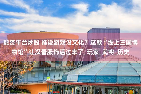 配资平台炒股 谁说游戏没文化？这款“线上三国博物馆”让汉晋服饰活过来了_玩家_武将_历史