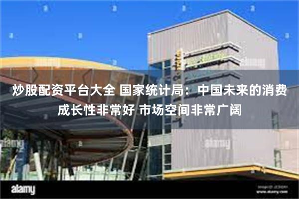 炒股配资平台大全 国家统计局：中国未来的消费成长性非常好 市场空间非常广阔